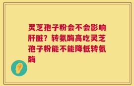 灵芝孢子粉会不会影响肝脏？转氨酶高吃灵芝孢子粉能不能降低转氨酶
