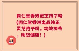 同仁堂香港灵芝孢子粉(同仁堂香港出品纯正灵芝孢子粉，功效神奇，助您健康！)