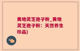 黄地灵芝孢子粉_黄地灵芝孢子粉：天然养生珍品)