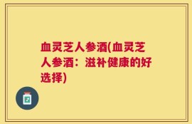 血灵芝人参酒(血灵芝人参酒：滋补健康的好选择)