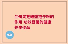 兰州灵芝破壁孢子粉的作用 功效显著的健康养生佳品