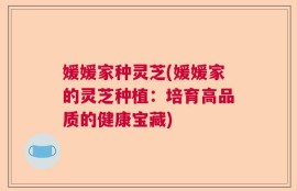媛媛家种灵芝(媛媛家的灵芝种植：培育高品质的健康宝藏)