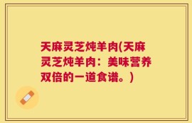 天麻灵芝炖羊肉(天麻灵芝炖羊肉：美味营养双倍的一道食谱。)