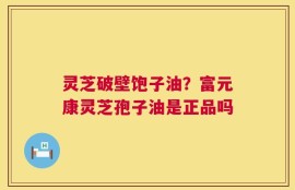 灵芝破壁饱子油？富元康灵芝孢子油是正品吗