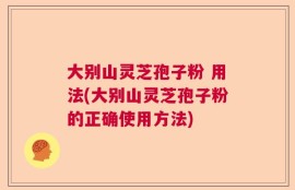 大别山灵芝孢子粉 用法(大别山灵芝孢子粉的正确使用方法)