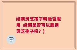 经期灵芝孢子粉能否服用_经期是否可以服用灵芝孢子粉？)
