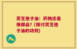 灵芝孢子油：药物还是保健品？(探讨灵芝孢子油的功效)