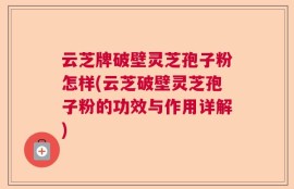 云芝牌破壁灵芝孢子粉怎样(云芝破壁灵芝孢子粉的功效与作用详解)