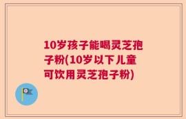 10岁孩子能喝灵芝孢子粉(10岁以下儿童可饮用灵芝孢子粉)
