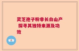 灵芝孢子粉非长白山产 探寻其独特来源及功效