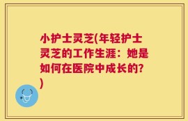 小护士灵芝(年轻护士灵芝的工作生涯：她是如何在医院中成长的？)