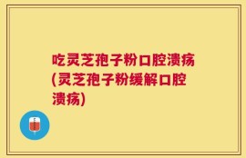 吃灵芝孢子粉口腔溃疡(灵芝孢子粉缓解口腔溃疡)