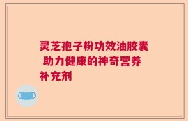 灵芝孢子粉功效油胶囊 助力健康的神奇营养补充剂