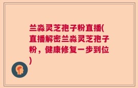 兰淼灵芝孢子粉直播(直播解密兰淼灵芝孢子粉，健康修复一步到位)