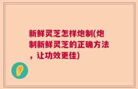 新鲜灵芝怎样炮制(炮制新鲜灵芝的正确方法，让功效更佳)