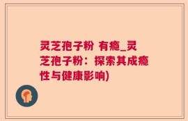灵芝孢子粉 有瘾_灵芝孢子粉：探索其成瘾性与健康影响)