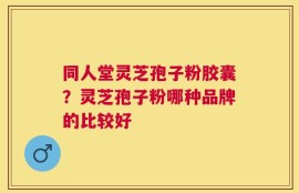 同人堂灵芝孢子粉胶囊？灵芝孢子粉哪种品牌的比较好