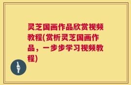 灵芝国画作品欣赏视频教程(赏析灵芝国画作品，一步步学习视频教程)