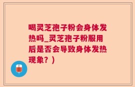 喝灵芝孢子粉会身体发热吗_灵芝孢子粉服用后是否会导致身体发热现象？)