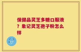 保健品灵芝多糖口服液？象记灵芝孢子粉怎么样