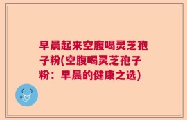 早晨起来空腹喝灵芝孢子粉(空腹喝灵芝孢子粉：早晨的健康之选)