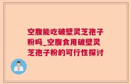 空腹能吃破壁灵芝孢子粉吗_空腹食用破壁灵芝孢子粉的可行性探讨
