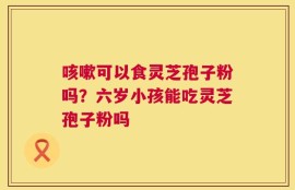 咳嗽可以食灵芝孢子粉吗？六岁小孩能吃灵芝孢子粉吗