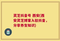 灵芝抖音号 西安(西安灵芝博客入驻抖音，分享养生知识)