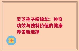 灵芝孢子粉锦华：神奇功效与独特价值的健康养生新选择