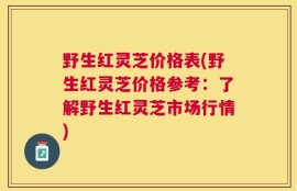 野生红灵芝价格表(野生红灵芝价格参考：了解野生红灵芝市场行情)