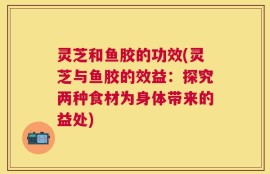 灵芝和鱼胶的功效(灵芝与鱼胶的效益：探究两种食材为身体带来的益处)