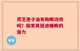 灵芝孢子油有助眠功效吗？探索其促进睡眠的潜力