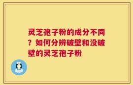 灵芝孢子粉的成分不同？如何分辨破壁和没破壁的灵芝孢子粉