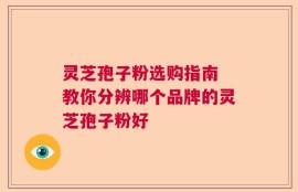 灵芝孢子粉选购指南 教你分辨哪个品牌的灵芝孢子粉好