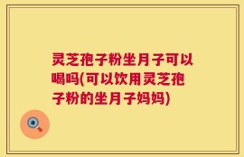 灵芝孢子粉坐月子可以喝吗(可以饮用灵芝孢子粉的坐月子妈妈)