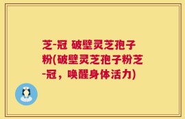 芝-冠 破壁灵芝孢子粉(破壁灵芝孢子粉芝-冠，唤醒身体活力)