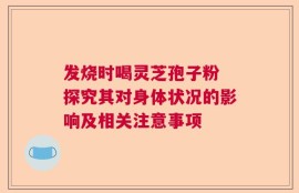 发烧时喝灵芝孢子粉 探究其对身体状况的影响及相关注意事项