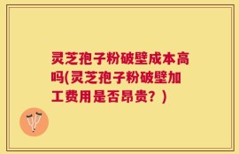 灵芝孢子粉破壁成本高吗(灵芝孢子粉破壁加工费用是否昂贵？)