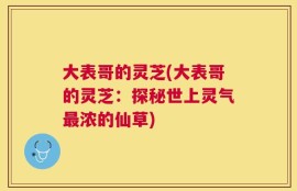 大表哥的灵芝(大表哥的灵芝：探秘世上灵气最浓的仙草)
