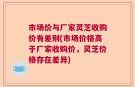 市场价与厂家灵芝收购价有差别(市场价格高于厂家收购价，灵芝价格存在差异)