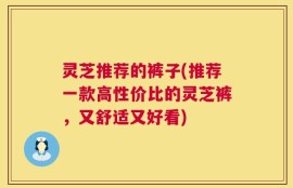 灵芝推荐的裤子(推荐一款高性价比的灵芝裤，又舒适又好看)