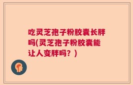 吃灵芝孢子粉胶囊长胖吗(灵芝孢子粉胶囊能让人变胖吗？)