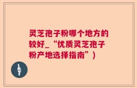 灵芝孢子粉哪个地方的较好_“优质灵芝孢子粉产地选择指南”)