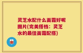灵芝水配什么面霜好呢图片(完美搭档：灵芝水的最佳面霜配搭)