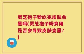 灵芝孢子粉吃完皮肤会黑吗(灵芝孢子粉食用是否会导致皮肤变黑？)