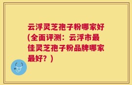 云浮灵芝孢子粉哪家好(全面评测：云浮市最佳灵芝孢子粉品牌哪家最好？)