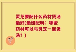 灵芝要配什么药材煲汤最好(最佳配料：哪些药材可以与灵芝一起煲汤？)