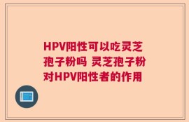 HPV阳性可以吃灵芝孢子粉吗 灵芝孢子粉对HPV阳性者的作用