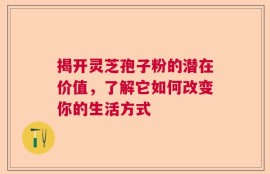 揭开灵芝孢子粉的潜在价值，了解它如何改变你的生活方式