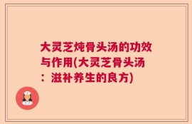 大灵芝炖骨头汤的功效与作用(大灵芝骨头汤：滋补养生的良方)